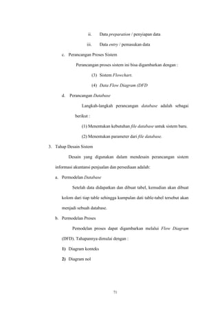 71
ii. Data preparation / penyiapan data
iii. Data entry / pemasukan data
c. Perancangan Proses Sistem
Perancangan proses sistem ini bisa digambarkan dengan :
(3) Sistem Flowchart.
(4) Data Flow Diagram (DFD
d. Perancangan Database
Langkah-langkah perancangan database adalah sebagai
berikut :
(1) Menentukan kebutuhan file database untuk sistem baru.
(2) Menentukan parameter dari file database.
3. Tahap Desain Sistem
Desain yang digunakan dalam mendesain perancangan sistem
informasi akuntansi penjualan dan persediaan adalah:
a. Permodelan Database
Setelah data didapatkan dan dibuat tabel, kemudian akan dibuat
kolom dari tiap table sehingga kumpulan dati table-tabel tersebut akan
menjadi sebuah database.
b. Permodelan Proses
Pemodelan proses dapat digambarkan melalui Flow Diagram
(DFD). Tahapannya dimulai dengan :
1) Diagram konteks
2) Diagram nol
 
