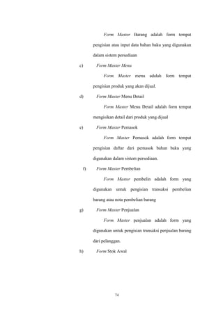 74
Form Master Barang adalah form tempat
pengisian atau input data bahan baku yang digunakan
dalam sistem persediaan
c) Form Master Menu
Form Master menu adalah form tempat
pengisian produk yang akan dijual.
d) Form Master Menu Detail
Form Master Menu Detail adalah form tempat
mengisikan detail dari produk yang dijual
e) Form Master Pemasok
Form Master Pemasok adalah form tempat
pengisian daftar dari pemasok bahan baku yang
digunakan dalam sistem persediaan.
f) Form Master Pembelian
Form Master pembelin adalah form yang
digunakan untuk pengisian transaksi pembelian
barang atau nota pembelian barang
g) Form Master Penjualan
Form Master penjualan adalah form yang
digunakan untuk pengisian transaksi penjualan barang
dari pelanggan.
h) Form Stok Awal
 