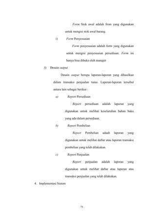 75
Form Stok awal adalah from yang digunakan
untuk mengisi stok awal barang.
i) Form Penyesuaian
Form penyesuaian adalah form yang digunakan
untuk mengisi penyesuaian persediaan. Form ini
hanya bisa dibuka oleh manajer
3) Desain output
Desain output berupa laporan-laporan yang dihasilkan
dalam transaksi penjualan tunai. Laporan-laporan tersebut
antara lain sebagai berikut :
a) Report Persediaan
Report persediaan adalah laporan yang
digunakan untuk melihat keseluruhan bahan baku
yang ada dalam persediaan.
b) Report Pembelian
Report Pembelian adaah laporan yang
digunakan untuk melihat daftar atau laporan transaksi
pembelian yang telah dilakukan.
c) Report Penjualan
Report penjualan adalah laporan yang
digunakan untuk melihat daftar atau laporan atas
transaksi penjualan yang telah dilakukan.
4. Implementasi Sistem
 