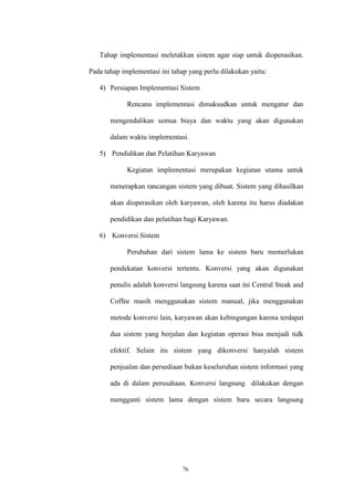 76
Tahap implementasi meletakkan sistem agar siap untuk dioperasikan.
Pada tahap implementasi ini tahap yang perlu dilakukan yaitu:
4) Persiapan Implementasi Sistem
Rencana implementasi dimaksudkan untuk mengatur dan
mengendalikan semua biaya dan waktu yang akan digunakan
dalam waktu implementasi.
5) Pendidikan dan Pelatihan Karyawan
Kegiatan implementasi merupakan kegiatan utama untuk
menerapkan rancangan sistem yang dibuat. Sistem yang dihasilkan
akan dioperasikan oleh karyawan, oleh karena itu harus diadakan
pendidikan dan pelatihan bagi Karyawan.
6) Konversi Sistem
Perubahan dari sistem lama ke sistem baru memerlukan
pendekatan konversi tertentu. Konversi yang akan digunakan
penulis adalah konversi langsung karena saat ini Central Steak and
Coffee masih menggunakan sistem manual, jika menggunakan
metode konversi lain, karyawan akan kebingungan karena terdapat
dua sistem yang berjalan dan kegiatan operasi bisa menjadi tidk
efektif. Selain itu sistem yang dikonversi hanyalah sistem
penjualan dan persediaan bukan keseluruhan sistem informasi yang
ada di dalam perusahaan. Konversi langsung dilakukan dengan
mengganti sistem lama dengan sistem baru secara langsung
 