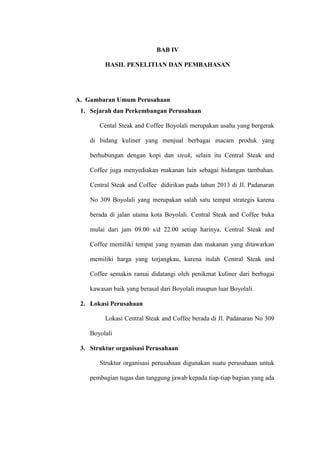 BAB IV
HASIL PENELITIAN DAN PEMBAHASAN
A. Gambaran Umum Perusahaan
1. Sejarah dan Perkembangan Perusahaan
Cental Steak and Coffee Boyolali merupakan usaha yang bergerak
di bidang kuliner yang menjual berbagai macam produk yang
berhubungan dengan kopi dan steak, selain itu Central Steak and
Coffee juga menyediakan makanan lain sebagai hidangan tambahan.
Central Steak and Coffee didirikan pada tahun 2013 di Jl. Padanaran
No 309 Boyolali yang merupakan salah satu tempat strategis karena
berada di jalan utama kota Boyolali. Central Steak and Coffee buka
mulai dari jam 09.00 s/d 22.00 setiap harinya. Central Steak and
Coffee memiliki tempat yang nyaman dan makanan yang ditawarkan
memiliki harga yang terjangkau, karena itulah Central Steak and
Coffee semakin ramai didatangi oleh penikmat kuliner dari berbagai
kawasan baik yang berasal dari Boyolali maupun luar Boyolali.
2. Lokasi Perusahaan
Lokasi Central Steak and Coffee berada di Jl. Padanaran No 309
Boyolali
3. Struktur organisasi Perusahaan
Struktur organisasi perusahaan digunakan suatu perusahaan untuk
pembagian tugas dan tanggung jawab kepada tiap-tiap bagian yang ada
 