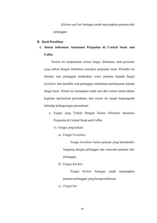 80
Kitchen and bar bertugas untuk menyiapkan pesanan dari
pelanggan.
B. Hasil Penelitian
1. Sistem Informasi Akuntansi Penjualan di Central Steak and
Coffee
Sistem ini menjelaskan semua fungsi, dokumen, serta prosedur
yang terkait dengan timbulnya transaksi penjualan tunai. Prosedur ini
dimulai saat pelanggan melakukan order pesanan kepada fungsi
frontliner dan berakhir saat pelanggan melakukan pembayaran kepada
fungsi kasir. Sistem ini merupakan salah satu dari sistem utama dalam
kegiatan operasional perusahaan, dan sistem ini sangat berpengaruh
terhadap kelangsungan perusahaan.
a. Fungsi yang Terkait Dengan Sistem informasi akuntansi
Penjualan di Central Steak and Coffee
1) Fungsi yang terkait
a) Fungsi Forntliner
Fungsi frontliner berisi pelayan yang berinteraksi
langsung dengan pelanggan dan mencatat pesanan dari
pelanggan.
b) Fungsi Kitchen
Fungsi kitchen bertugas untuk menyiapkan
pesanan pelanggan yang berupa makanan.
c) Fungsi bar
 
