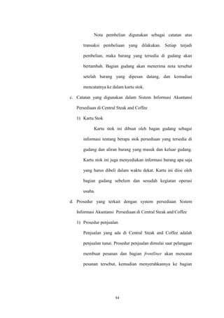 84
Nota pembelian digunakan sebagai catatan atas
transaksi pembeliaan yang dilakukan. Setiap terjadi
pembelian, maka barang yang tersedia di gudang akan
bertambah. Bagian gudang akan menerima nota tersebut
setelah barang yang dipesan datang, dan kemudian
mencatatnya ke dalam kartu stok.
c. Catatan yang digunakan dalam Sistem Informasi Akuntansi
Persediaan di Central Steak and Coffee
1) Kartu Stok
Kartu stok ini dibuat oleh bagan gudang sebagai
informasi tentang berapa stok persediaan yang tersedia di
gudang dan aliran barang yang masuk dan keluar gudang.
Kartu stok ini juga menyediakan informasi barang apa saja
yang harus dibeli dalam waktu dekat. Kartu ini diisi oleh
bagian gudang sebelum dan sesudah kegiatan operasi
usaha.
d. Prosedur yang terkait dengan system persediaan Sistem
Informasi Akuntansi Persediaan di Central Steak and Coffee
1) Prosedur penjualan
Penjualan yang ada di Central Steak and Coffee adalah
penjualan tunai. Prosedur penjualan dimulai saat pelanggan
membuat pesanan dan bagian frontliner akan mencatat
pesanan tersebut, kemudian menyerahkannya ke bagian
 