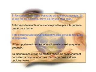 Si fas sempre el mateix, obtindràs els mateixos resultats. Si
el que fas no funciona, prova de fer una altra cosa.

Tot comportament té una intenció positiva per a la persona
que el du a terme.

Tota persona selecciona l’alternativa més bona de les quals
té disponible.

Un comportament només té sentit en el context en què es
produeix.

La manera més eficaç de produir canvis de comportament
consisteix a proporcionar vies d’actuació noves, donar
opcions noves.
 