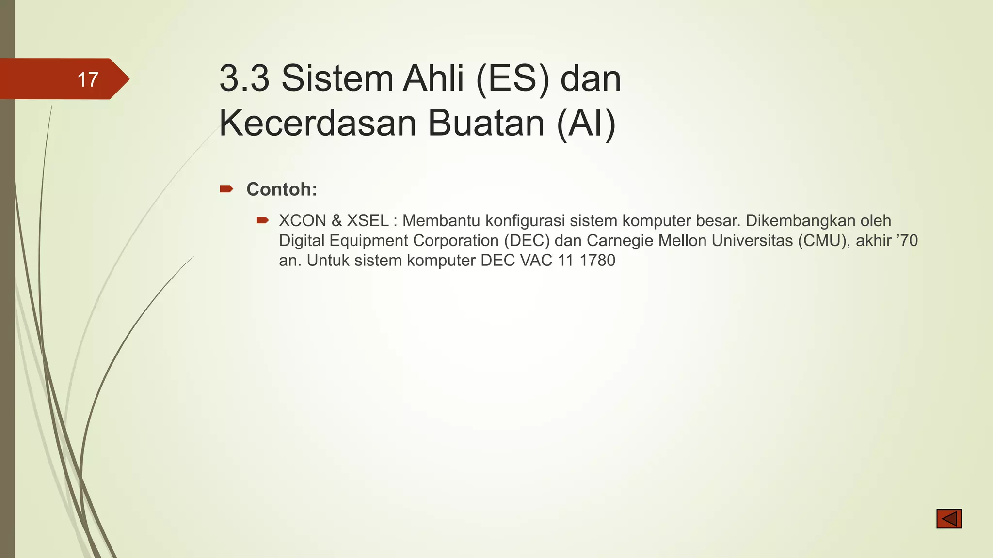 3.3 Sistem Ahli (ES) dan
Kecerdasan Buatan (AI)
 Contoh:
 XCON & XSEL : Membantu konfigurasi sistem komputer besar. Dikembangkan oleh
Digital Equipment Corporation (DEC) dan Carnegie Mellon Universitas (CMU), akhir ’70
an. Untuk sistem komputer DEC VAC 11 1780
17
 
