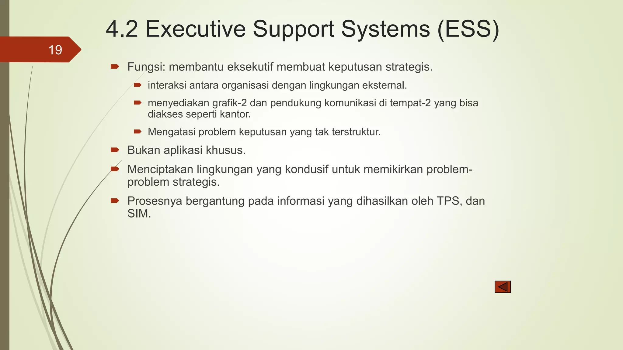 4.2 Executive Support Systems (ESS)
 Fungsi: membantu eksekutif membuat keputusan strategis.
 interaksi antara organisasi dengan lingkungan eksternal.
 menyediakan grafik-2 dan pendukung komunikasi di tempat-2 yang bisa
diakses seperti kantor.
 Mengatasi problem keputusan yang tak terstruktur.
 Bukan aplikasi khusus.
 Menciptakan lingkungan yang kondusif untuk memikirkan problem-
problem strategis.
 Prosesnya bergantung pada informasi yang dihasilkan oleh TPS, dan
SIM.
19
 