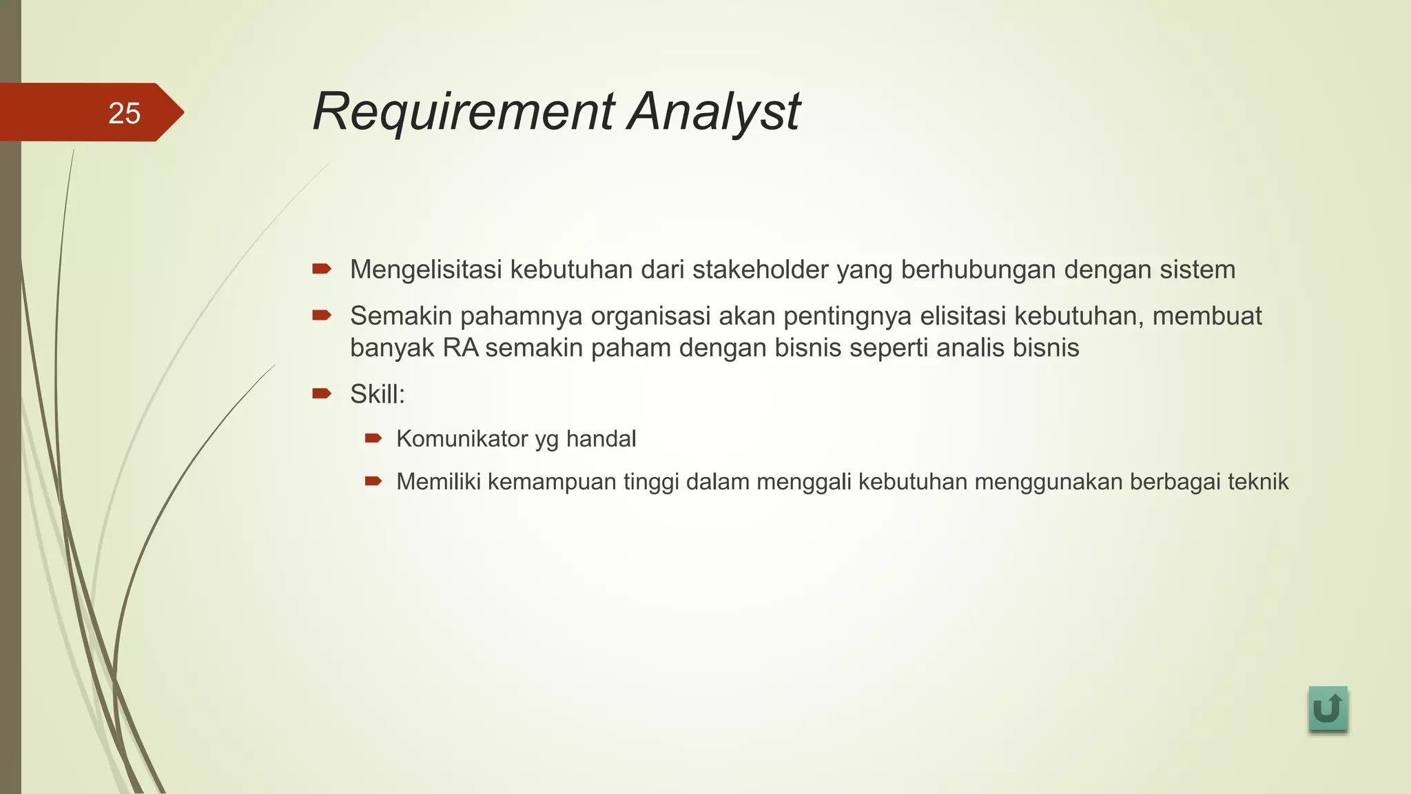 Requirement Analyst
 Mengelisitasi kebutuhan dari stakeholder yang berhubungan dengan sistem
 Semakin pahamnya organisasi akan pentingnya elisitasi kebutuhan, membuat
banyak RA semakin paham dengan bisnis seperti analis bisnis
 Skill:
 Komunikator yg handal
 Memiliki kemampuan tinggi dalam menggali kebutuhan menggunakan berbagai teknik
25
 