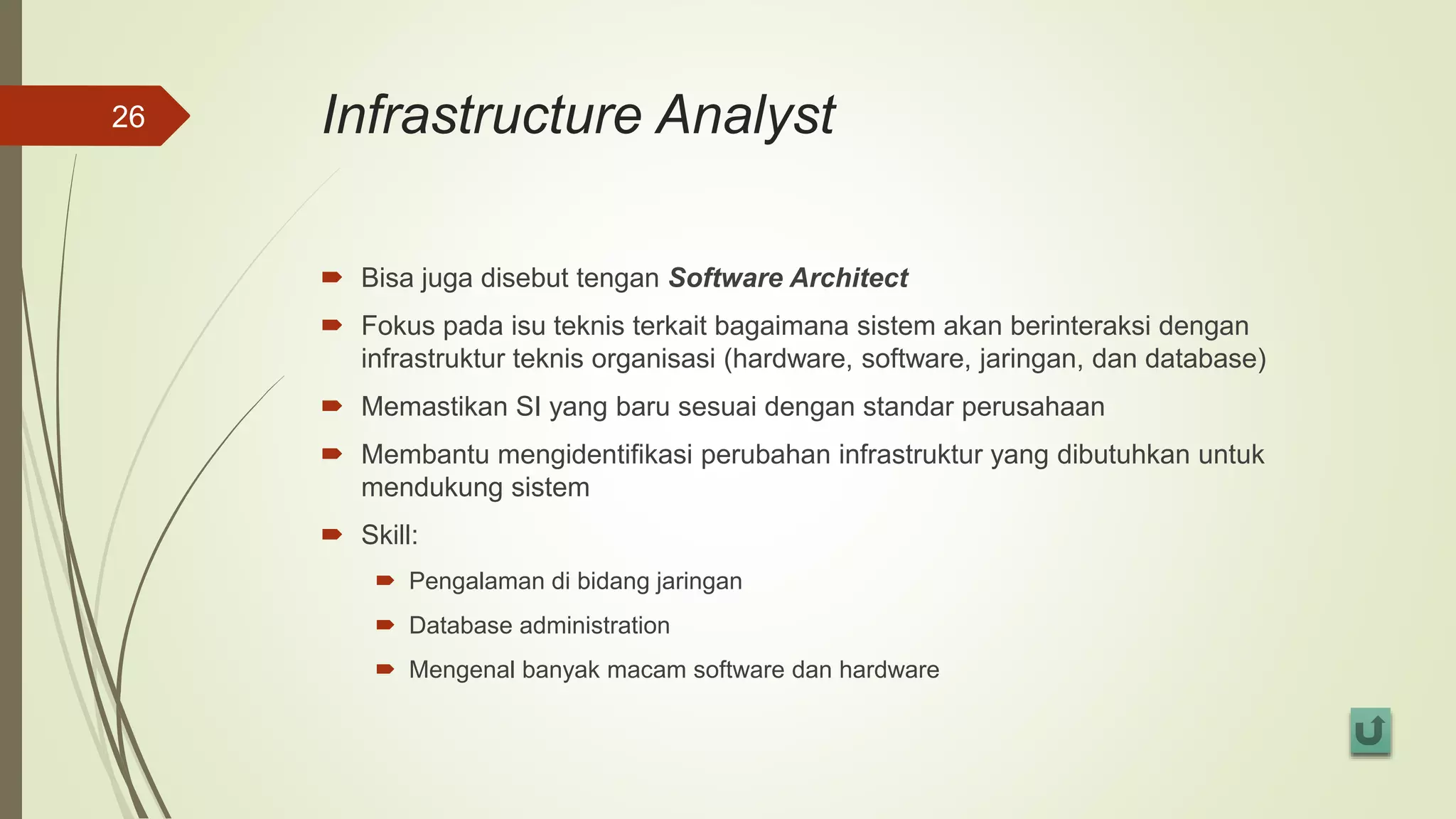 Infrastructure Analyst
 Bisa juga disebut tengan Software Architect
 Fokus pada isu teknis terkait bagaimana sistem akan berinteraksi dengan
infrastruktur teknis organisasi (hardware, software, jaringan, dan database)
 Memastikan SI yang baru sesuai dengan standar perusahaan
 Membantu mengidentifikasi perubahan infrastruktur yang dibutuhkan untuk
mendukung sistem
 Skill:
 Pengalaman di bidang jaringan
 Database administration
 Mengenal banyak macam software dan hardware
26
 