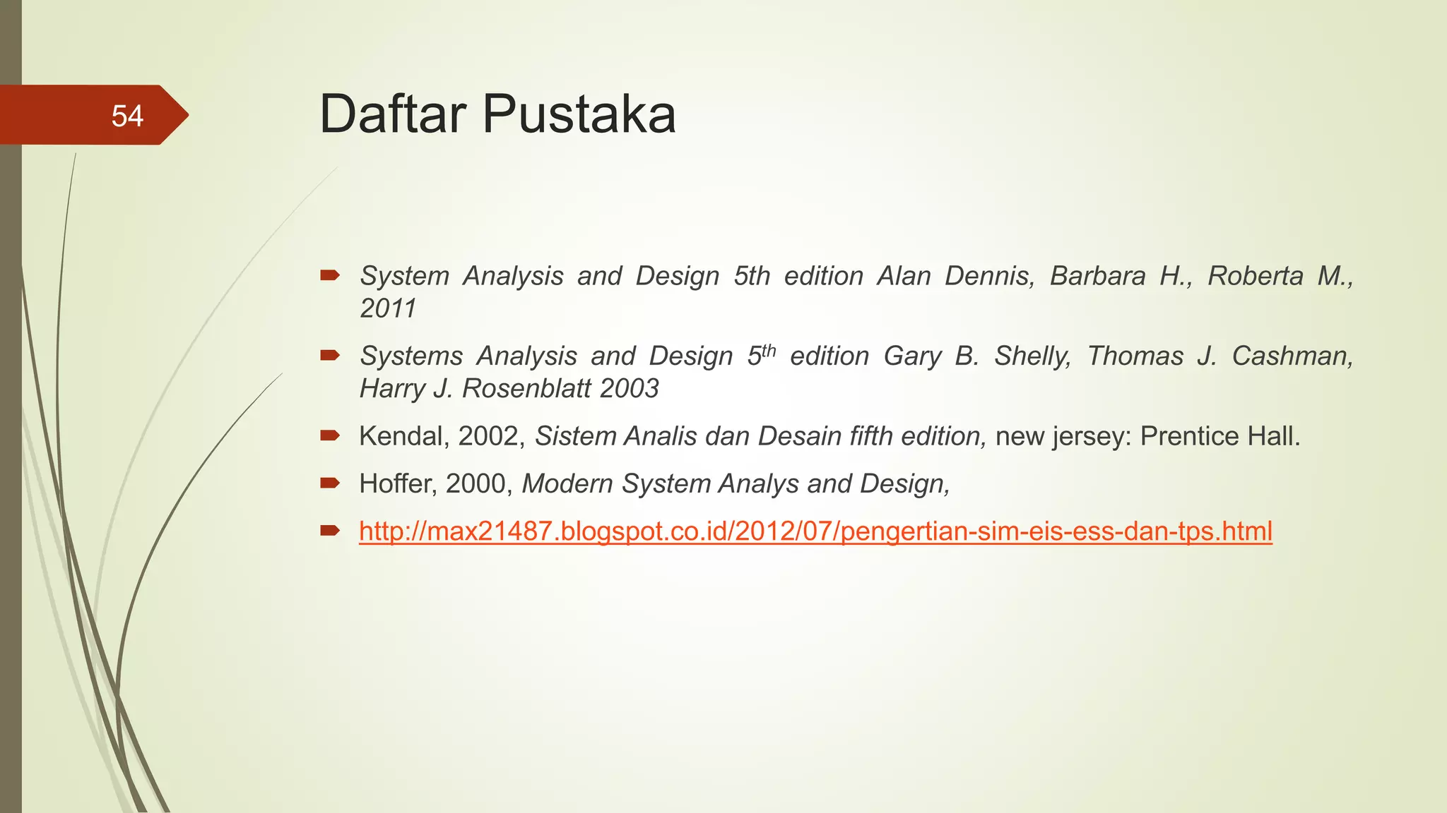 Daftar Pustaka
 System Analysis and Design 5th edition Alan Dennis, Barbara H., Roberta M.,
2011
 Systems Analysis and Design 5th edition Gary B. Shelly, Thomas J. Cashman,
Harry J. Rosenblatt 2003
 Kendal, 2002, Sistem Analis dan Desain fifth edition, new jersey: Prentice Hall.
 Hoffer, 2000, Modern System Analys and Design,
 http://max21487.blogspot.co.id/2012/07/pengertian-sim-eis-ess-dan-tps.html
54
 