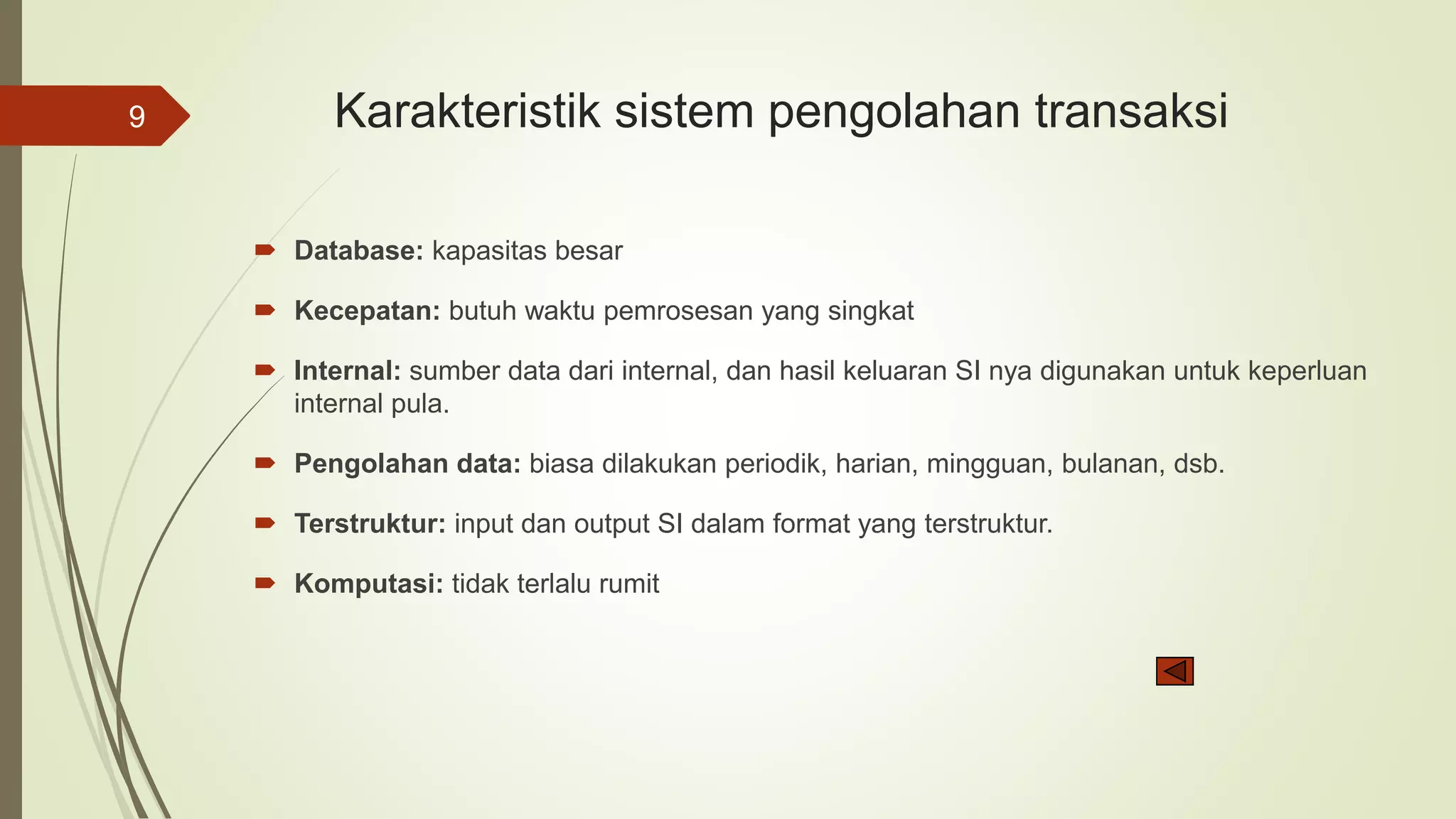 Karakteristik sistem pengolahan transaksi
 Database: kapasitas besar
 Kecepatan: butuh waktu pemrosesan yang singkat
 Internal: sumber data dari internal, dan hasil keluaran SI nya digunakan untuk keperluan
internal pula.
 Pengolahan data: biasa dilakukan periodik, harian, mingguan, bulanan, dsb.
 Terstruktur: input dan output SI dalam format yang terstruktur.
 Komputasi: tidak terlalu rumit
9
 