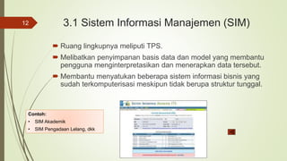 3.1 Sistem Informasi Manajemen (SIM)
 Ruang lingkupnya meliputi TPS.
 Melibatkan penyimpanan basis data dan model yang membantu
pengguna menginterpretasikan dan menerapkan data tersebut.
 Membantu menyatukan beberapa sistem informasi bisnis yang
sudah terkomputerisasi meskipun tidak berupa struktur tunggal.
12
Contoh:
• SIM Akademik
• SIM Pengadaan Lelang, dkk
 