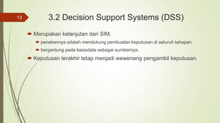 3.2 Decision Support Systems (DSS)
 Merupakan kelanjutan dari SIM.
 penekannya adalah mendukung pembuatan keputusan di seluruh tahapan.
 bergantung pada basisdata sebagai sumbernya.
 Keputusan terakhir tetap menjadi wewenang pengambil keputusan.
13
 
