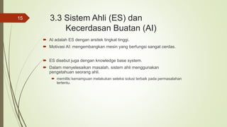 3.3 Sistem Ahli (ES) dan
Kecerdasan Buatan (AI)
 AI adalah ES dengan arsitek tingkat tinggi.
 Motivasi AI: mengembangkan mesin yang berfungsi sangat cerdas.
 ES disebut juga dengan knowledge base system.
 Dalam menyelesaikan masalah, sistem ahli menggunakan
pengetahuan seorang ahli.
 memiliki kemampuan melakukan seleksi solusi terbaik pada permasalahan
tertentu.
15
 