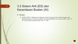 3.3 Sistem Ahli (ES) dan
Kecerdasan Buatan (AI)
 Contoh:
 XCON & XSEL : Membantu konfigurasi sistem komputer besar. Dikembangkan oleh
Digital Equipment Corporation (DEC) dan Carnegie Mellon Universitas (CMU), akhir ’70
an. Untuk sistem komputer DEC VAC 11 1780
17
 