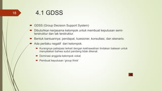 4.1 GDSS
 GDSS (Group Decision Support System)
 Dibutuhkan kerjasama kelompok untuk membuat keputusan semi-
terstruktur dan tak terstruktur.
 Bentuk bantuannya: pendapat, kuesioner, konsultasi, dan skenario.
 Ada perilaku negatif dari kelompok.
 Kurangnya patisipasi terkait dengan kekhawatiran tindakan balasan untuk
menyatakan bahwa sudut pandang tidak dikenal.
 Dominasi anggota kelompok vokal.
 Pembuat keputusan ‘group think’
18
 