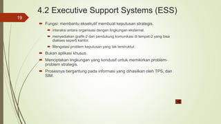4.2 Executive Support Systems (ESS)
 Fungsi: membantu eksekutif membuat keputusan strategis.
 interaksi antara organisasi dengan lingkungan eksternal.
 menyediakan grafik-2 dan pendukung komunikasi di tempat-2 yang bisa
diakses seperti kantor.
 Mengatasi problem keputusan yang tak terstruktur.
 Bukan aplikasi khusus.
 Menciptakan lingkungan yang kondusif untuk memikirkan problem-
problem strategis.
 Prosesnya bergantung pada informasi yang dihasilkan oleh TPS, dan
SIM.
19
 