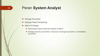 Peran System Analyst
 Sebagai Konsultan
 Sebagai Pakar Pendukung
 Agent of change
 Menentukan kapan berpindah tahapan di SDLC
 Sebagai pencetus perubahan, menyusun rancangan perubahan, memfasilitasi
perubahan
22
 
