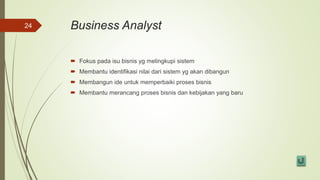 Business Analyst
 Fokus pada isu bisnis yg melingkupi sistem
 Membantu identifikasi nilai dari sistem yg akan dibangun
 Membangun ide untuk memperbaiki proses bisnis
 Membantu merancang proses bisnis dan kebijakan yang baru
24
 