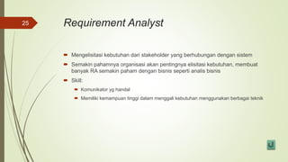 Requirement Analyst
 Mengelisitasi kebutuhan dari stakeholder yang berhubungan dengan sistem
 Semakin pahamnya organisasi akan pentingnya elisitasi kebutuhan, membuat
banyak RA semakin paham dengan bisnis seperti analis bisnis
 Skill:
 Komunikator yg handal
 Memiliki kemampuan tinggi dalam menggali kebutuhan menggunakan berbagai teknik
25
 