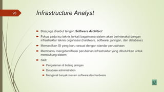 Infrastructure Analyst
 Bisa juga disebut tengan Software Architect
 Fokus pada isu teknis terkait bagaimana sistem akan berinteraksi dengan
infrastruktur teknis organisasi (hardware, software, jaringan, dan database)
 Memastikan SI yang baru sesuai dengan standar perusahaan
 Membantu mengidentifikasi perubahan infrastruktur yang dibutuhkan untuk
mendukung sistem
 Skill:
 Pengalaman di bidang jaringan
 Database administration
 Mengenal banyak macam software dan hardware
26
 