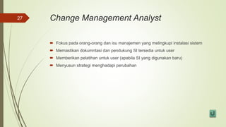 Change Management Analyst
 Fokus pada orang-orang dan isu manajemen yang melingkupi instalasi sistem
 Memastikan dokumntasi dan pendukung SI tersedia untuk user
 Memberikan pelatihan untuk user (apabila SI yang digunakan baru)
 Menyusun strategi menghadapi perubahan
27
 