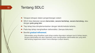 Tentang SDLC
 Tahapan-tahapan dalam pengembangan sistem
 SDLC bisa diakukan secara berurutan, secara bertahap, secara berulang, atau
dengan pola yang lain.
 Tiap tahap bisa diimplementasikan dengan teknik/metode tertentu.
 Pada tiap tahap menghasilkan deliverables. (berupa dokumen)
 Bersifat gradual refinement,
Deliverables yang dihasilkan pada tahap analisa digunakan sebagai input di tahap desain,
dimana deliverables tsb akan diperbaiki untuk menghasilkan deliverables lain yang lebih
detil tentang bagaimana sistem harus dibangun (output desain).
32
 