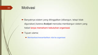 Motivasi
 Banyaknya sistem yang ditinggalkan (dibangun, tetapi tidak
digunakan) karena Analyst mencoba membangun sistem yang
hebat tanpa memahami kebutuhan organisasi
 Tujuan utama:
 Memberikan/menambahkan nilai ke organisasi
33
 