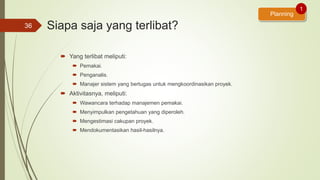 Siapa saja yang terlibat?
 Yang terlibat meliputi:
 Pemakai.
 Penganalis.
 Manajer sistem yang bertugas untuk mengkoordinasikan proyek.
 Aktivitasnya, meliputi:
 Wawancara terhadap manajemen pemakai.
 Menyimpulkan pengetahuan yang diperoleh.
 Mengestimasi cakupan proyek.
 Mendokumentasikan hasil-hasilnya.
36
Planning
1
 