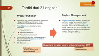 Terdiri dari 2 Langkah:
Project Initiation
 Identifikasi nilai bisnis SI terhadap organisasi
– bagaimana SI akan menekan cost
perusahaan / meningkatkan revenue?
 Project Sponsor melakukan analisa
kelayakan:
 Kelayakan teknis
 Kelayakan ekonomis
 Kelayakan organisasional
 Permintaan SI dan hasil analisa kelayakan
dipresentasikan ke approval committee
untuk disetujui/tidak
 Bila disetujui, …..
Project Management
 Project manager membuat sebuah
rencana kerja, menyusun staf/
pekerja, dan menentukan teknik
untuk membantu pengontrolan tim
dan megarahkan proyek melewati
semua tahapan SDLC.
37
Planning
1
Deliverables:
- Rencana Proyek
Bagaimana tim akan bekerja untuk membangun SI??
Deliverables:
- Hasil studi kelayakan
permintaan sistem
 