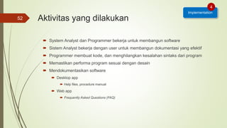 Aktivitas yang dilakukan
 System Analyst dan Programmer bekerja untuk membangun software
 Sistem Analyst bekerja dengan user untuk membangun dokumentasi yang efektif
 Programmer membuat kode, dan menghilangkan kesalahan sintaks dari program
 Memastikan performa program sesuai dengan desain
 Mendokumentasikan software
 Desktop app
 Help files, procedure manual
 Web app
 Frequently Asked Questions (FAQ)
52
Implementation
4
 
