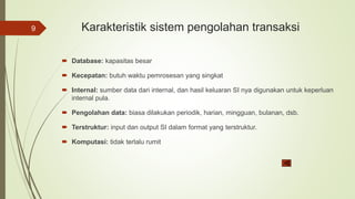 Karakteristik sistem pengolahan transaksi
 Database: kapasitas besar
 Kecepatan: butuh waktu pemrosesan yang singkat
 Internal: sumber data dari internal, dan hasil keluaran SI nya digunakan untuk keperluan
internal pula.
 Pengolahan data: biasa dilakukan periodik, harian, mingguan, bulanan, dsb.
 Terstruktur: input dan output SI dalam format yang terstruktur.
 Komputasi: tidak terlalu rumit
9
 