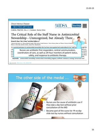 21-03-19
16
Olans et al. CID 206;62:84
Nurses are antibiotic first responders, central communicators,
coordinators of care, as well as 24-hour monitors of patient status,
safety, and response to antibiotic therapy.
¤ Nurses are the cause of antibiotic-use if
they take a dip-test without prior
consultation of the MD
¤ Became part of the score list à no dip-
slide test by nurses without consultation
 