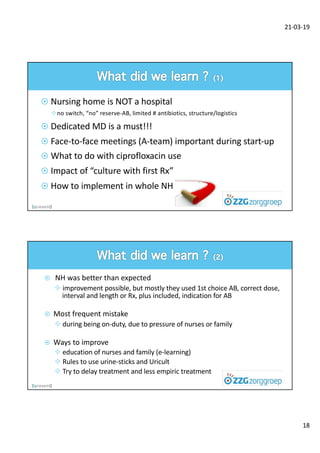 21-03-19
18
¤ Nursing home is NOT a hospital
²no switch, “no” reserve-AB, limited # antibiotics, structure/logistics
¤ Dedicated MD is a must!!!
¤ Face-to-face meetings (A-team) important during start-up
¤ What to do with ciprofloxacin use
¤ Impact of “culture with first Rx”
¤ How to implement in whole NH
¤ NH was better than expected
² improvement possible, but mostly they used 1st choice AB, correct dose,
interval and length or Rx, plus included, indication for AB
¤ Most frequent mistake
² during being on-duty, due to pressure of nurses or family
¤ Ways to improve
² education of nurses and family (e-learning)
² Rules to use urine-sticks and Uricult
² Try to delay treatment and less empiric treatment
 