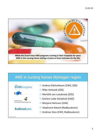 21-03-19
3
While the Dutch have AMS programs running in their hospitals for years
AMS in the nursing home setting is (more or less) unknown (in the NL)
¤ Andrea Eikelenboom (CWZ, ZZG)
¤ Mike Verkaaik (ZZG)
¤ Mariëlle van Loosbroek (ZZG)
¤ Evelien Lutke Schipholt (CWZ)
¤ Marjorie Nelissen (IVM)
¤ Stephanie Natsch (Radboudumc)
¤ Andreas Voss (CWZ, Radboudumc)
 