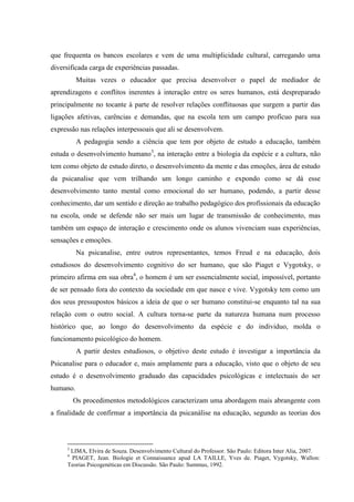 que frequenta os bancos escolares e vem de uma multiplicidade cultural, carregando uma
diversificada carga de experiências passadas.
          Muitas vezes o educador que precisa desenvolver o papel de mediador de
aprendizagens e conflitos inerentes à interação entre os seres humanos, está despreparado
principalmente no tocante à parte de resolver relações conflituosas que surgem a partir das
ligações afetivas, carências e demandas, que na escola tem um campo profícuo para sua
expressão nas relações interpessoais que ali se desenvolvem.
          A pedagogia sendo a ciência que tem por objeto de estudo a educação, também
estuda o desenvolvimento humano3, na interação entre a biologia da espécie e a cultura, não
tem como objeto de estudo direto, o desenvolvimento da mente e das emoções, área de estudo
da psicanalise que vem trilhando um longo caminho e expondo como se dá esse
desenvolvimento tanto mental como emocional do ser humano, podendo, a partir desse
conhecimento, dar um sentido e direção ao trabalho pedagógico dos profissionais da educação
na escola, onde se defende não ser mais um lugar de transmissão de conhecimento, mas
também um espaço de interação e crescimento onde os alunos vivenciam suas experiências,
sensações e emoções.
          Na psicanalise, entre outros representantes, temos Freud e na educação, dois
estudiosos do desenvolvimento cognitivo do ser humano, que são Piaget e Vygotsky, o
primeiro afirma em sua obra4, o homem é um ser essencialmente social, impossível, portanto
de ser pensado fora do contexto da sociedade em que nasce e vive. Vygotsky tem como um
dos seus pressupostos básicos a ideia de que o ser humano constitui-se enquanto tal na sua
relação com o outro social. A cultura torna-se parte da natureza humana num processo
histórico que, ao longo do desenvolvimento da espécie e do individuo, molda o
funcionamento psicológico do homem.
          A partir destes estudiosos, o objetivo deste estudo é investigar a importância da
Psicanalise para o educador e, mais amplamente para a educação, visto que o objeto de seu
estudo é o desenvolvimento graduado das capacidades psicológicas e intelectuais do ser
humano.
         Os procedimentos metodológicos caracterizam uma abordagem mais abrangente com
a finalidade de confirmar a importância da psicanálise na educação, segundo as teorias dos



     3
      LIMA, Elvira de Souza. Desenvolvimento Cultural do Professor. São Paulo: Editora Inter Alia, 2007.
     4
      PIAGET, Jean. Biologie et Connaissance apud LA TAILLE, Yves de. Piaget, Vygotsky, Wallon:
     Teorias Psicogenéticas em Discussão. São Paulo: Summus, 1992.
 