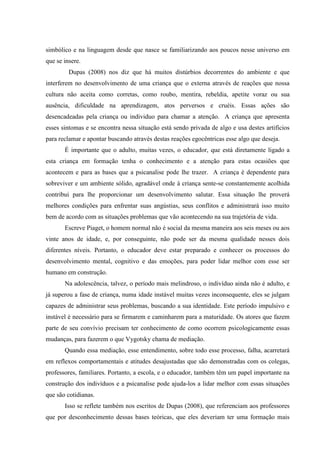 simbólico e na linguagem desde que nasce se familiarizando aos poucos nesse universo em
que se insere.
         Dupas (2008) nos diz que há muitos distúrbios decorrentes do ambiente e que
interferem no desenvolvimento de uma criança que o externa através de reações que nossa
cultura não aceita como corretas, como roubo, mentira, rebeldia, apetite voraz ou sua
ausência, dificuldade na aprendizagem, atos perversos e cruéis. Essas ações são
desencadeadas pela criança ou individuo para chamar a atenção. A criança que apresenta
esses sintomas e se encontra nessa situação está sendo privada de algo e usa destes artifícios
para reclamar e apontar buscando através destas reações egocêntricas esse algo que deseja.
       É importante que o adulto, muitas vezes, o educador, que está diretamente ligado a
esta criança em formação tenha o conhecimento e a atenção para estas ocasiões que
acontecem e para as bases que a psicanalise pode lhe trazer. A criança é dependente para
sobreviver e um ambiente sólido, agradável onde à criança sente-se constantemente acolhida
contribui para lhe proporcionar um desenvolvimento salutar. Essa situação lhe proverá
melhores condições para enfrentar suas angústias, seus conflitos e administrará isso muito
bem de acordo com as situações problemas que vão acontecendo na sua trajetória de vida.
       Escreve Piaget, o homem normal não é social da mesma maneira aos seis meses ou aos
vinte anos de idade, e, por conseguinte, não pode ser da mesma qualidade nesses dois
diferentes níveis. Portanto, o educador deve estar preparado e conhecer os processos do
desenvolvimento mental, cognitivo e das emoções, para poder lidar melhor com esse ser
humano em construção.
       Na adolescência, talvez, o período mais melindroso, o indivíduo ainda não é adulto, e
já superou a fase de criança, numa idade instável muitas vezes inconsequente, eles se julgam
capazes de administrar seus problemas, buscando a sua identidade. Este período impulsivo e
instável é necessário para se firmarem e caminharem para a maturidade. Os atores que fazem
parte de seu convívio precisam ter conhecimento de como ocorrem psicologicamente essas
mudanças, para fazerem o que Vygotsky chama de mediação.
       Quando essa mediação, esse entendimento, sobre todo esse processo, falha, acarretará
em reflexos comportamentais e atitudes desajustadas que são demonstradas com os colegas,
professores, familiares. Portanto, a escola, e o educador, também têm um papel importante na
construção dos indivíduos e a psicanalise pode ajuda-los a lidar melhor com essas situações
que são cotidianas.
       Isso se reflete também nos escritos de Dupas (2008), que referenciam aos professores
que por desconhecimento dessas bases teóricas, que eles deveriam ter uma formação mais
 