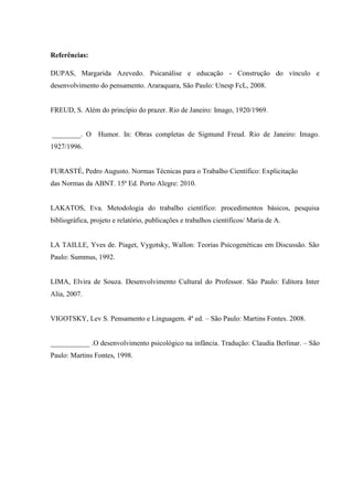 Referências:

DUPAS, Margarida Azevedo. Psicanálise e educação - Construção do vínculo e
desenvolvimento do pensamento. Araraquara, São Paulo: Unesp FcL, 2008.


FREUD, S. Além do princípio do prazer. Rio de Janeiro: Imago, 1920/1969.


________. O Humor. In: Obras completas de Sigmund Freud. Rio de Janeiro: Imago.
1927/1996.


FURASTÉ, Pedro Augusto. Normas Técnicas para o Trabalho Científico: Explicitação
das Normas da ABNT. 15ª Ed. Porto Alegre: 2010.


LAKATOS, Eva. Metodologia do trabalho científico: procedimentos básicos, pesquisa
bibliográfica, projeto e relatório, publicações e trabalhos científicos/ Maria de A.


LA TAILLE, Yves de. Piaget, Vygotsky, Wallon: Teorias Psicogenéticas em Discussão. São
Paulo: Summus, 1992.


LIMA, Elvira de Souza. Desenvolvimento Cultural do Professor. São Paulo: Editora Inter
Alia, 2007.


VIGOTSKY, Lev S. Pensamento e Linguagem. 4ª ed. – São Paulo: Martins Fontes. 2008.


___________ .O desenvolvimento psicológico na infância. Tradução: Claudia Berlinar. – São
Paulo: Martins Fontes, 1998.
 