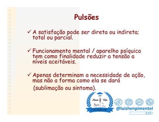 Pulsões
 A satisfação pode ser direta ou indireta;
total ou parcial.
 Funcionamento mental / aparelho psíquico
tem como finalidade reduzir a tensão a
níveis aceitáveis.
 Apenas determinam a necessidade de ação,
mas não a forma como ela se dará
(sublimação ou sintoma).
@luizhenpimentel
 