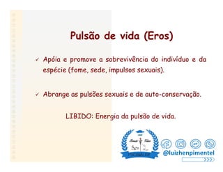 Pulsão de vida (Eros)
 Apóia e promove a sobrevivência do indivíduo e da
espécie (fome, sede, impulsos sexuais).
 Abrange as pulsões sexuais e de auto-conservação.
LIBIDO: Energia da pulsão de vida.
@luizhenpimentel
 