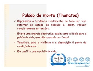 Pulsão de morte (Thanatos)
 Representa a tendência fundamental de todo ser vivo
retornar ao estado de repouso e, assim, reduzir
completamente as tensões.
 Existe uma energia destrutiva, assim como a libido para a
pulsão de vida, mas não nomeada por Freud.
 Tendência para a violência e a destruição é parte da
condição humana.
 Em conflito com a pulsão de vida.
@luizhenpimentel
 