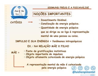 SIGMUND FREUD E A PSICANÁLISE
NOÇÕES IMPORTANTES
• Investimento libidinal.
• Canalização da energia psíquica.
CATÉXIS
• Quantidade de energia psíquica
que se dirige ou se liga à representação
mental de uma pessoa ou coisa.
IMPULSO E SUA ENERGIA = fenômenos intrapsíquicos
EX.: NA RELAÇÃO MÃE X FILHO
• Fonte de gratificações instintivas
MÃE =
• Objeto importante de impulsos
• Objeto altamente catexizado de energia psíquica
A representação mental da mãe é catexizada
pela energia psíquica
@luizhenpimentel
 