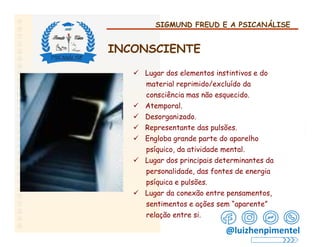 SIGMUND FREUD E A PSICANÁLISE
INCONSCIENTE
 Lugar dos elementos instintivos e do
material reprimido/excluído da
consciência mas não esquecido.
 Atemporal.
 Desorganizado.
 Representante das pulsões.
 Engloba grande parte do aparelho
psíquico, da atividade mental.
 Lugar dos principais determinantes da
personalidade, das fontes de energia
psíquica e pulsões.
 Lugar da conexão entre pensamentos,
sentimentos e ações sem “aparente”
relação entre si.
@luizhenpimentel
 
