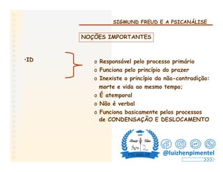 SIGMUND FREUD E A PSICANÁLISE
NOÇÕES IMPORTANTES
•ID o Responsável pelo processo primário
o Funciona pelo princípio do prazer
o Inexiste o princípio da não-contradição:
morte e vida ao mesmo tempo;
o É atemporal
o Não é verbal
o Funciona basicamente pelos processos
de CONDENSAÇÃO E DESLOCAMENTO
@luizhenpimentel
 