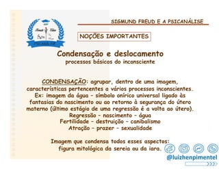SIGMUND FREUD E A PSICANÁLISE
NOÇÕES IMPORTANTES
Condensação e deslocamento
processos básicos do inconsciente
CONDENSAÇÃO: agrupar, dentro de uma imagem,
características pertencentes a vários processos inconscientes.
Ex: imagem da água – símbolo onírico universal ligado às
fantasias do nascimento ou ao retorno à segurança do útero
materno (último estágio de uma regressão é a volta ao útero).
Regressão – nascimento – água
Fertilidade – destruição – canibalismo
Atração – prazer – sexualidade
Imagem que condensa todos esses aspectos:
figura mitológica da sereia ou da iara.
@luizhenpimentel
 