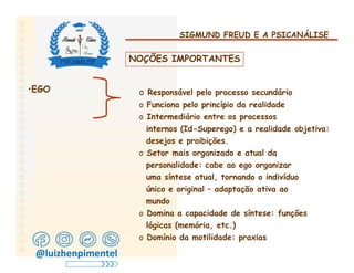 SIGMUND FREUD E A PSICANÁLISE
NOÇÕES IMPORTANTES
•EGO o Responsável pelo processo secundário
o Funciona pelo princípio da realidade
o Intermediário entre os processos
internos (Id-Superego) e a realidade objetiva:
desejos e proibições.
o Setor mais organizado e atual da
personalidade: cabe ao ego organizar
uma síntese atual, tornando o indivíduo
único e original – adaptação ativa ao
mundo
o Domina a capacidade de síntese: funções
lógicas (memória, etc.)
o Domínio da motilidade: praxias
@luizhenpimentel
 