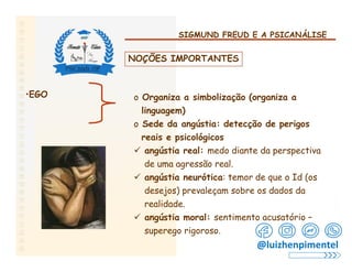 SIGMUND FREUD E A PSICANÁLISE
NOÇÕES IMPORTANTES
•EGO o Organiza a simbolização (organiza a
linguagem)
o Sede da angústia: detecção de perigos
reais e psicológicos
 angústia real: medo diante da perspectiva
de uma agressão real.
 angústia neurótica: temor de que o Id (os
desejos) prevaleçam sobre os dados da
realidade.
 angústia moral: sentimento acusatório –
superego rigoroso.
@luizhenpimentel
 
