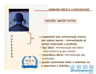 SIGMUND FREUD E A PSICANÁLISE
NOÇÕES IMPORTANTES
S
U
P
E
R
E
G
O
o responsável pela estruturação interna
dos valores morais – internalização de
normas (valorizado e proibido)
 Ego Ideal: internalização dos ideais
valorizados no grupo cultural
 Consciência Moral: internalização das
proibições
o quando exacerbado tende a imobilizar ou
a neurotizar o indivíduo.
@luizhenpimentel
 