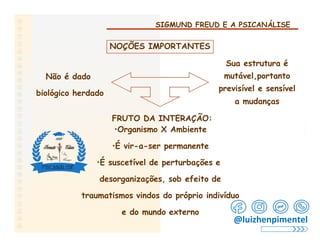 SIGMUND FREUD E A PSICANÁLISE
NOÇÕES IMPORTANTES
Sua estrutura é
mutável,portanto
previsível e sensível
a mudanças
Não é dado
biológico herdado
FRUTO DA INTERAÇÃO:
•Organismo X Ambiente
•É vir-a-ser permanente
•É suscetível de perturbações e
desorganizações, sob efeito de
traumatismos vindos do próprio indivíduo
e do mundo externo
@luizhenpimentel
 