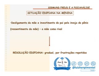 SIGMUND FREUD E A PSICANÁLISE
SITUAÇÃO EDIPIANA NA MENINA
•Desligamento da mãe e investimento do pai pela inveja do pênis
(ressentimento da mãe) – a mãe como rival
RESOLUÇÃO EDIPIANA: gradual, por frustrações repetidas
@luizhenpimentel
 
