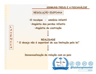 SIGMUND FREUD E A PSICANÁLISE
RESOLUÇÃO EDIPIANA
•O recalque - amnésia infantil
•Angústia das perdas infantis
•Angústia da castração
L
A
T
Ê
N
C
I
REALIDADE
“ O desejo não é separável de sua limitação pela lei”
A
Dessexualização da relação com os pais
@luizhenpimentel
 